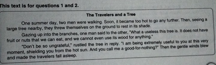 This text is for questions 1 and 2. 
The Travelers and a Tree 
One summer day, two men were walking. Soon, it became too hot to go any further. Then, seeing a 
large tree nearby, they threw themselves on the ground to rest in its shade. 
Gazing up into the branches, one man said to the other, "What a useless this tree is. It does not have 
fruit or nuts that we can eat, and we cannot even use its wood for anything." 
"Don't be so ungrateful," rustled the tree in reply. "I am being extremely useful to you at this very 
moment, shielding you from the hot sun. And you call me a good-for-nothing?" Then the gentle winds blew 
and made the travelers fall asleep.