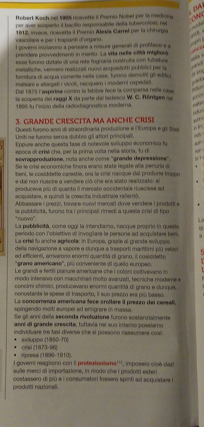 DA
Robert Koch nel 1905 ricevette il Premio Nobel per la medicina ON
per aver scoperto il bacillo responsabile della tubercolosi; ne
mod
1912, invece, ricevette il Premio Alexis Carrel per la chirurgia
s0 . 
vascolare e per i trapianti d'organo.
1 governi iniziarono a pensare a misure generali di profilassi e a
prendere provvedimenti in merito. La vita nelle città migliorà   c  
esse furono dotate di una rete fognaria costruíta con tubature Nalla s
metalliche, vennero realizzati nuovi acquedotti pubblici per la and
fornitura di acqua corrente nelle case, furono demolití gli edific ail lm
malsani e allargati i vicoli, nacquero i moderni ospedali.
Dal 1875 l'aspirina contro la febbre fece la comparsa nelle case;
la scoperta dei raggi X da parte del tedesco W. C. Röntgen na acc or
1895 fu l’inizio della radiodiagnostica moderna.
mater
indus
3. GRANDE CRESCITA MA ANCHE CRISI aume
Questi furono anni di straordinaria produzione e l'Europa e gli Stati In Inc
Uniti ne furono senza dubbio gli attori principali.
indu 
Eppure anche questa fase di notevole sviluppo economico fu aun
epoca di crisi che, per la prima volta nella storia, fu di  n  r 
sovrapproduzione, nota anche come "grande depressione". In t
Se le crisi economiche finora erano state legate alla penuria di
beni, le cosiddette carestie, ora la crisi nacque dal produrre troppe
e dal non riuscire a vendere ciò che era stato realizzato: si
produceva più di quanto il mercato occidentale riuscisse ad
acquistare, e quindi la crescita industriale rallentò.
Abbassare i prezzi, trovare nuovi mercati dove vendere i prodotti e
la pubblicità, furono tra i principali rimedi a questa crisi di tipo
“nuovo”.
La
La pubblicità, come oggi la intendiamo, nacque proprio in questo qu
periodo con l'obiettivo di invogliare le persone ad acquistare beni. a
La crisi fu anche agricola: in Europa, grazie al grande sviluppo
della navigazione a vapore e dunque a trasporti marittimi più veloci
ed efficienti, arrivarono enormi quantità di grano, il cosiddetto
“grano americano', più conveniente di quello europeo.
Le grandi e fertili pianure americane che i coloni coltivavano in
modo intensivo con macchinari molto avanzati, tecniche moderne e
concimi chimici, producevano enormi quantità di grano e dunque,
nonostante le spese di trasporto, il suo prezzo era più basso.
La concorrenza americana fece crollare il prezzo dei cereall,
spingendo molti europei ad emigrare in massa.
Se gli anni della seconda rivoluzione furono sostanzialmente
anni di grande crescita, tuttavia nel suo interno possiamo
individuare tre fasi diverse che si possono riassumere cosi:
sviluppo (1850-70)
crisi (1873-96)
ripresa (1896-1910).
I governi reagirono con il protezionismo''", imposero cioè dazi
sulle merci di importazione, in modo che I prodotti esteri
costassero di più e i consumatori fossero spinti ad acquistare i
prodotti nazionali.