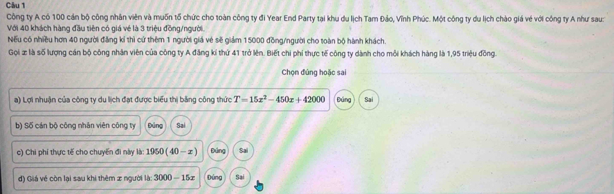 Công ty A có 100 cán bộ công nhân viên và muốn tố chức cho toàn công ty đi Year End Party tại khu du lịch Tam Đảo, Vĩnh Phúc. Một công ty du lịch chào giá vé với công ty A như sau:
Với 40 khách hàng đầu tiên có giá vé là 3 triệu đồng/người.
Nếu có nhiều hơn 40 người đăng kí thì cứ thêm 1 người giá vẻ sẽ giám 15000 đồng/người cho toàn bộ hành khách.
Gọi x là số lượng cán bộ công nhân viên của công ty A đăng kí thứ 41 trở lên. Biết chi phí thực tế công ty dành cho môi khách hàng là 1,95 triệu đồng.
Chọn đúng hoặc sai
a) Lợi nhuận của công ty du lịch đạt được biểu thị bằng công thức T=15x^2-450x+42000 Đúng Sai
b) Số cán bộ công nhân viên công ty Đủng Sai
c) Chi phí thực tế cho chuyến đi này là: 1950(40-x) Đúng Sai
d) Giá về còn lại sau khi thêm x người là: 3000-15x Đúng Sai