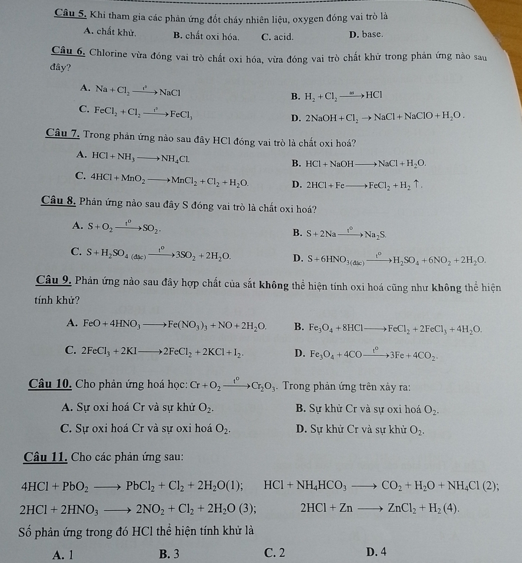 Khi tham gia các phản ứng đốt cháy nhiên liệu, oxygen đóng vai trò là
A. chất khử. B. chất oxi hóa. C. acid. D. base.
Câu 6. Chlorine vừa đóng vai trò chất oxi hóa, vừa đóng vai trò chất khử trong phản ứng nào sau
đây?
A. Na+Cl_2to NaCl
B. H_2+Cl_2to HCl
C. FeCl_2+Cl_2to FeCl_3
D. 2NaOH+Cl_2to NaCl+NaClO+H_2O.
Câu 7. Trong phản ứng nào sau đây HCl đóng vai trò là chất oxi hoá?
A. HCl+NH_3to NH_4Cl.
B. HCl+NaOHto NaCl+H_2O.
C. 4HCl+MnO_2to MnCl_2+Cl_2+H_2O. D. 2HCl+Feto FeCl_2+H_2uparrow .
Câu 8. Phản ứng nào sau đây S đóng vai trò là chất oxi hoá?
A. S+O_2xrightarrow t°SO_2. B. S+2Naxrightarrow t°Na_2S.
C. S+H_2SO_4(dac)xrightarrow t^o3SO_2+2H_2O. D. S+6HNO_3(dac)xrightarrow t^0H_2SO_4+6NO_2+2H_2O.
Câu 9. Phản ứng nào sau đây hợp chất của sắt không thể hiện tính oxi hoá cũng như không thể hiện
tính khử?
A. FeO+4HNO_3to Fe(NO_3)_3+NO+2H_2O. B. Fe_3O_4+8HClto FeCl_2+2FeCl_3+4H_2O.
C. 2FeCl_3+2KIto 2FeCl_2+2KCl+I_2. D. Fe_3O_4+4COxrightarrow t°3Fe+4CO_2.
Câu 10. Cho phản ứng hoá học: Cr+O_2xrightarrow t°Cr_2O_3. Trong phản ứng trên xảy ra:
A. Sự oxi hoá Cr và sự khử O_2. B. Sự khử Cr và sự oxi hoá O_2.
C. Sự oxi hoá Cr và sự oxi hoá O_2. D. Sự khử Cr và sự khử O_2.
Câu 11. Cho các phản ứng sau:
4HCl+PbO_2to PbCl_2+Cl_2+2H_2O(l);HCl+NH_4HCO_3to CO_2+H_2O+NH_4Cl(2);
2HCl+2HNO_3to 2NO_2+Cl_2+2H_2O(3); 2HCl+Znto ZnCl_2+H_2(4).
Số phản ứng trong đó HCl thể hiện tính khử là
A. 1 B. 3 C. 2 D. 4