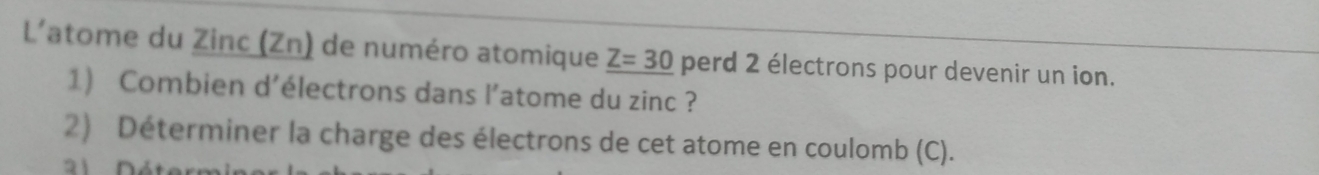 L'atome du Zinc (Zn) de numéro atomique Z=30 perd 2 électrons pour devenir un ion. 
1) Combien d’électrons dans l’atome du zinc ? 
2) Déterminer la charge des électrons de cet atome en coulomb (C). 
21 Déterr