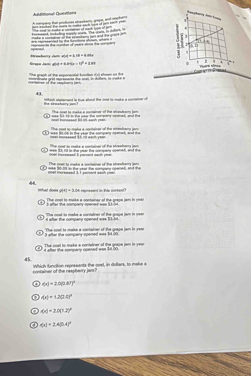 Additional Questions
A company that produces strawberry, grape, and raspberry
jam tracked the costs to make each type of jam each year.
The cost to make a container of each type of jam
increased, including supply costs. The costs, in dollars, to 
make a container of the strawberry jam and the grape jam
are represented by the functions shown, where x 
represents the number of years since the company 
opened.
Strawberry Jam: s(x)=3.10+0.05x
Grape Jam: g(x)=0.01(x-1)^2+2.95
The graph of the exponential function /(x) shown on the C
coordinate grid represents the cost, in dollars, to make a
conteiner of the raspberry jam.
43.
Which statement is true about the cost to make a container of
the strawberry jam?
The cost to make a container of the strawberry jam
a ) was $3.10 in the year the company opened, and the
cost increased $0.05 each year.
The cost to make a container of the strawberry jam
was $0.05 in the year the company opened, and the
cost increased $3.10 each year.
The cost to make a container of the strawberry jam
was $3,10 in the year the company opened, and the
cost increased 5 percent each year.
The cost to make a container of the strawberry jam
d ) was $0.05 in the year the company opened, and the
cost increased 3.1 percent each year.
44.
What does g(4)=3.04 represent in this context?
The cost to make a container of the grape jam in year
3 after the company opened was $3.04.
The cost to make a container of the grape jam in year
4 after the company opened was $3,04.
The cost to make a container of the grape jam in year
3 after the company opened was $4.00.
The cost to make a container of the grape jam in year
4 after the company opened was $4.00.
45.
Which function represents the cost, in dollars, to make a
container of the raspberry jam?
( r(x)=2.0(0.87)^x
o r(x)=1.2(2.0)^x
a r(x)=2.0(1.2)^x
a r(x)=2.4(0.4)^x