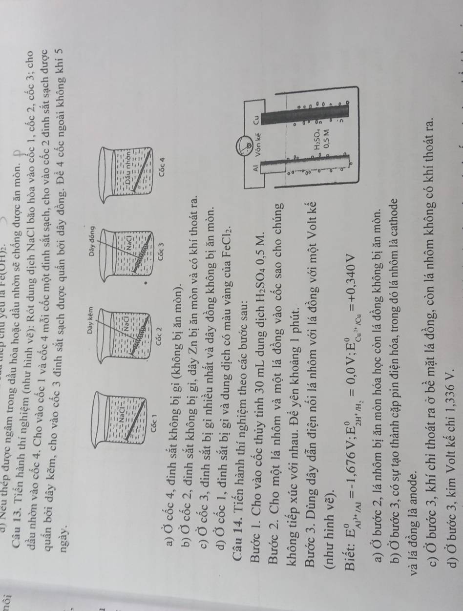 hep chu yếu là Fe(OH).
nôi d) Neu thép được ngâm trong dầu hỏa hoặc dầu nhờn sẽ chống được ăn mòn.
Câu 13. Tiến hành thí nghiệm (như hình vẽ): Rót dung dịch NaCl bão hòa vào cốc 1, cốc 2, cốc 3; cho
dầu nhờn vào cốc 4. Cho vào cốc 1 và cốc 4 mỗi cốc một đinh sắt sạch, cho vào cốc 2 đinh sắt sạch được
quần bởi dây kẽm, cho vào cốc 3 đinh sắt sạch được quấn bởi dây đồng. Để 4 cốc ngoài không khí 5
ngày.
Cốc 4
a) Ở cốc 4, đinh sắt không bị gỉ (không bị ăn mòn).
b) Ở cốc 2, đinh sắt không bị gỉ, dây Zn bị ăn mòn và có khí thoát ra.
c) Ở cốc 3, đinh sắt bị gỉ nhiều nhất và dây đồng không bị ăn mòn.
d) Ở cốc 1, đinh sắt bị gỉ và dung dịch có màu vàng của FeCl_2.
Câu 14. Tiến hành thí nghiệm theo các bước sau:
Bước 1. Cho vào cốc thủy tinh 30 mL dung dịch H_2SO_40,5M.
Bước 2. Cho một lá nhôm và một lá đồng vào cốc sao cho chúng
không tiếp xúc với nhau. Đề yên khoảng 1 phút.
Bước 3. Dùng dây dẫn điện nối lá nhôm với lá đồng với một Volt kế
(như hình vẽ).
Biết: E_Al^(3+)/Al^0=-1,676V;E_2H^+/H_2^0=0,0V;E_Cu^(2+)/Cu^0=+0,340V
a) Ở bước 2, lá nhôm bị ăn mòn hóa học còn lá đồng không bị ăn mòn.
b) Ở bước 3, có sự tạo thành cặp pin điện hóa, trong đó lá nhôm là cathode
và lá đồng là anode.
c) Ở bước 3, khí chỉ thoát ra ở bề mặt lá đồng, còn lá nhôm không có khí thoát ra.
d) Ở bước 3, kim Volt kế chỉ 1,336 V.