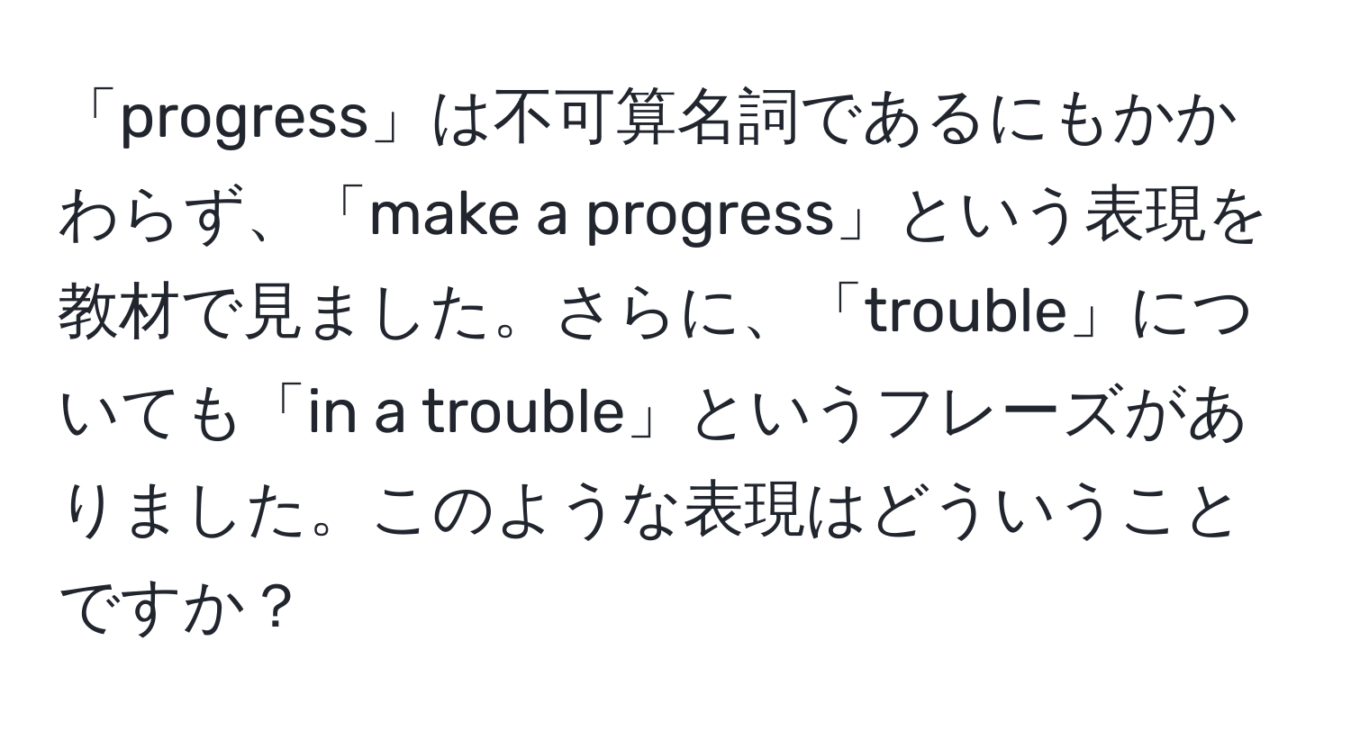 「progress」は不可算名詞であるにもかかわらず、「make a progress」という表現を教材で見ました。さらに、「trouble」についても「in a trouble」というフレーズがありました。このような表現はどういうことですか？