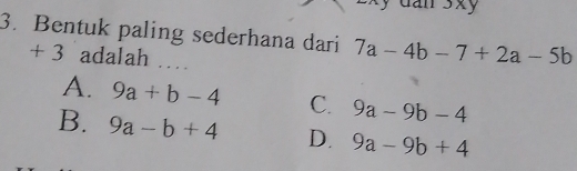 dan 3xy
3. Bentuk paling sederhana dari 7a-4b-7+2a-5b
+ 3 adalah ……
A. 9a+b-4 C. 9a-9b-4
B. 9a-b+4 D. 9a-9b+4