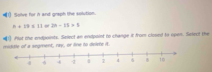 Solve for h and graph the solution.
h+19≤ 11 or 2h-15>5
Plot the endpoints. Select an endpoint to change it from closed to open. Select the 
middle of a segment, ray, or line to delete it.