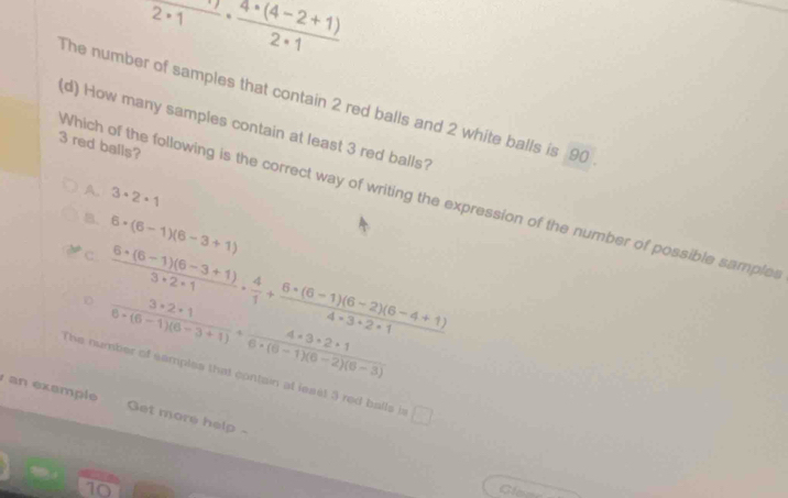 frac 2· 1·  (4· (4-2+1))/2· 1 
The number of samples that contain 2 red balls and 2 white balls is 90
(d) How many samples contain at least 3 red balls?
3 red balls?
A. 3· 2· 1
Which of the following is the correct way of writing the expression of the number of possible samples
B
C 6· (6-1)(6-3+1)
D  (6+(6-1)(6-3+1))/3* 2* 1 ·  4/1 + (6* (6-1)(6-2)(6-4+1))/4* 3+2* 1 
 (3* 2+1)/6* (6-1)(6-3+1) + (4* 3* 2+1)/6* (6-1)(6-2)(6-3) 
The number of samples that contain at least 3 red balls i □ 
an example Get more help-
10 Gloee