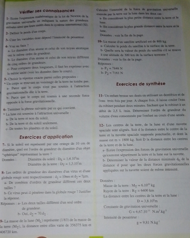 Vérifier ses connaissances  Calculer Tistersité de la foece de gravianon universefe
1 - Ecrse l'exprnsion mathémanisque de la loi de Niewon de la evercée par la terve sur la lunc dans les dess can :
gravitation univervelle en indisquan la manrn des grandeues s. Ele considérant la plus petie disiance cnre la seere et la
hone .
unlisées aimé que leurs onités dans le cyubme international (SL) h. En  convidéram la plus grande ditance entre la tere et la
2- Deitan le poids d'an corps.
tune .  Données : voir la fin de la pagé
3u Citer les variables dont dépend l'intensié de pesanteur. 10- La masse d'an satellité artificiel est de 800 kg.
* Calculer le poids du satetine à la surface de la sevre
4- Ves no faux ? a. Le dumbre d'un atome et célui de son noyau atomique * Quelle sera la valeur du pouds du sotellite s'il se troève
ont le même ondre de grandeur.  une alttudo de 300 km de la vurface térresue  1
de cing ordres de grandeurs h. Le diamère d'un atome et celvi de son noyau diffèrent
Doenées : voir la fis de la page.
ç. Pour compurer deux longueurs, il faut les exprimer avec Réponses :
P_1=7848N
la même unité (voir les données danx le cours). b P_2=7161N
5 Choixir la réponse exacte parmi celles proposées :
Uia corps se trouvant au voisinage de la terre ne tombe pas.  Exercices de synthèse
gnavitationnelle dôe à la terre. a- Parce que le corps n'est pas souris à l'artraction
11- Un enfam breré aes dents en otilnant in dentifrace et de
opposée à la force gravitationnelle. b. Parce que le corpw est sourix à une seconde force Tews trois fois par jowr. A chaque fois, il laisse couler Teaw
du robinet pendant deux mirates. Sachan que le robinet à uu
6- Terminer la phrisu suivante par ce qui convient.  débis de 2,5 L /mis. Détermines lordre de grandeur du
* La lune est soumise à l'attraction universellle : volume d'eau comommée par l'enfant au cours d'ane ainée.
l De la terre et du soleil seulement. 2 De la terre et non du soleil.
c- De toutes les planètes et du soleil.  12- Les centres de la terre, de la lumé et d'une navette
spaciale sont alignés. Soit d la distance eutre le centre de la
Exercices d'application terre et la navette spaciale supposée ponctuelle, et dont la
7* Si le soleil est représenté par une orange de 10 cm de masse é m=1800kg 2. Son D la distance entre les centres
diamètre, quell est l'ordre de grandeur du diamètre d'un objet de la terre et de la lune. L-  Écire lexpression des forces de gravitation universelle
Données ''sphérique''' représentant la terré 
qu'exercent séparément la terre et la lune vur la navette.
Diamètre du soléil : D_5=1.4.10'm b-  Déterminer la valeur de la distance misimale 4_0 de la
Diamètre de la terré D_T=1.3.10'm distance d pour que les deux forces gravitationnelles
8- Les ordres de grandeur des diamètres d'un virus et d'vne appliquées sur la eavene soient de même intensité.
globule rouge sont respectivement . d_1= 10mm =1 d_2=7mu m Données :
tailles ?  a- De combien d'ordres de grandeur diffèrent ces deux
Masse de la verre : M_T=6.10^kkg
R_T=6000km
b- Ce virus peut-il pénétrer dans la globule rouge ? Justifier Rayon de la terre : La distance entre les centres de la terre et la lune :
Réponses la réponse.
D=3.8.10^4m
a-Lc es deux tailles diffèrent d'un seul ordre Constante de gravitation universelle :
de grandeur.
b- O= d_2=70d_1
G=6.67,10^(11)N· m^2kg^2
9º La masse de la lané (M_L) représente (1/33) de la massé de  Intensité de pesanteur :
406720 km. la terré (M_5) , la distance entre élles varie de 356375 km et g=9.81Nkg^(-1)