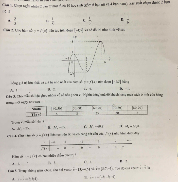 Chọn ngẫu nhiên 2 bạn từ một tổ có 10 học sinh (gồm 6 bạn nữ và 4 bạn nam), xác suất chọn được 2 bạn
nữ là
A.  3/5 .  1/5 .  1/3 .  1/6 .
B.
C.
D.
Câu 2. Cho hàm số y=f(x) liên tục trên đoạn [-1;5] và có đồ thị như hình vẽ sau
Tổng giá trị lớn nhất và giá trị nhỏ nhất của hàm số y=f(x) trên đoạn [-1;5] bàng
A. 1. B. 2. C. 4. D. −1.
Câu 3. Cho mẫu số liệu ghép nhóm về số tiền ( đơn vị: Nghìn đồng) mà 60 khách hàng mua sách ở một cửa hàng
trong một ngày như sau
Trung vị mẫu số liệu là
A. M_e=25. B. M_e=65. C. M_e=60,8. D. M_e=66,8.
Câu 4. Cho hàm số y=f(x) liên tục trên R và có bảng xét dấu của f'(x) như hình dưới đây
Hàm số y=f(x) có bao nhiêu điểm cực trị ?
A. 1. B. 3. C.4. D. 2.
Câu 5. Trong không gian Oxyz, cho hai vectơ vector u=(3;-4;5) và vector v=(5;7;-1). Tọa độ của vectơ vector u+vector v là
B.
A. vector u+vector v=(8;3;4). vector u+vector v=(-8;-3;-4).