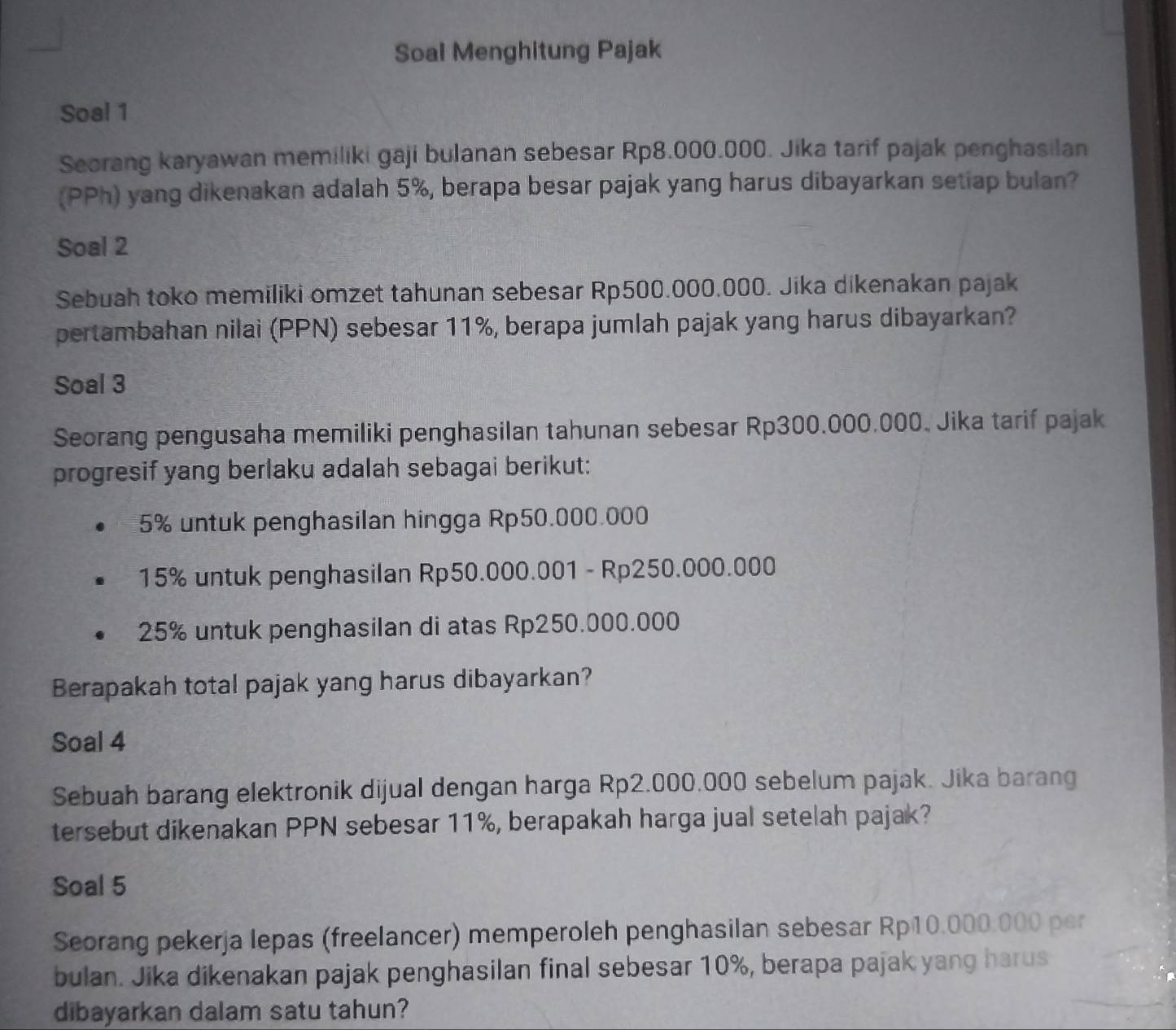 Soal Menghitung Pajak 
Soal 1 
Seorang karyawan memiliki gaji bulanan sebesar Rp8.000.000. Jika tarif pajak penghasilan 
(PPh) yang dikenakan adalah 5%, berapa besar pajak yang harus dibayarkan setiap bulan? 
Soal 2 
Sebuah toko memiliki omzet tahunan sebesar Rp500.000.000. Jika dikenakan pajak 
pertambahan nilai (PPN) sebesar 11%, berapa jumlah pajak yang harus dibayarkan? 
Soal 3 
Seorang pengusaha memiliki penghasilan tahunan sebesar Rp300.000.000. Jika tarif pajak 
progresif yang berlaku adalah sebagai berikut:
5% untuk penghasilan hingga Rp50.000.000
15% untuk penghasilan Rp50.000.001 - Rp250.000.000
25% untuk penghasilan di atas Rp250.000.000
Berapakah total pajak yang harus dibayarkan? 
Soal 4 
Sebuah barang elektronik dijual dengan harga Rp2.000.000 sebelum pajak. Jika barang 
tersebut dikenakan PPN sebesar 11%, berapakah harga jual setelah pajak? 
Soal 5 
Seorang pekerja lepas (freelancer) memperoleh penghasilan sebesar Rp10.000.000 per 
bulan. Jika dikenakan pajak penghasilan final sebesar 10%, berapa pajak yang harus 
dibayarkan dalam satu tahun?