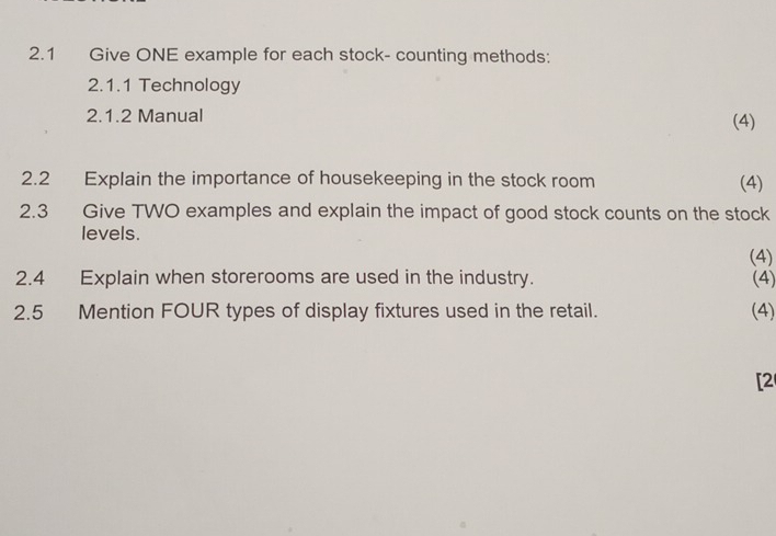 2.1 Give ONE example for each stock- counting methods: 
2.1.1 Technology 
2.1.2 Manual (4) 
2.2 Explain the importance of housekeeping in the stock room (4) 
2.3 Give TWO examples and explain the impact of good stock counts on the stock 
levels. 
(4) 
2.4 Explain when storerooms are used in the industry. (4) 
2.5 Mention FOUR types of display fixtures used in the retail. (4) 
[2