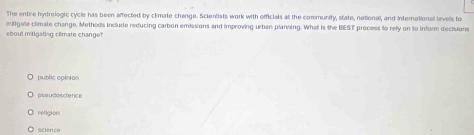 The entire hydrologic cycle has been affected by climate change. Scientists work with officials at the community, state, national, and international levels to
mitigate climate change. Methods include reducing carbon emissions and improving urban planning. What is the BEST process to rely on to inform decisions
about mitigating climate change?
public opinion
pseudoscience
religion
science