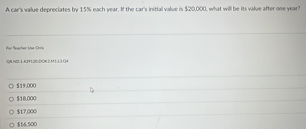 A car's value depreciates by 15% each year. If the car's initial value is $20,000, what will be its value after one year?
For Teacher Use Only
QR.ND.1.439120.DOK2.M1.L3.Q4
$19,000
$18,000
$17,000
$16,500