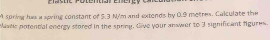 Elästic Potential Energy cak 
A spring has a spring constant of 5.3 N/m and extends by 0.9 metres. Calculate the 
elastic potential energy stored in the spring. Give your answer to 3 significant figures.