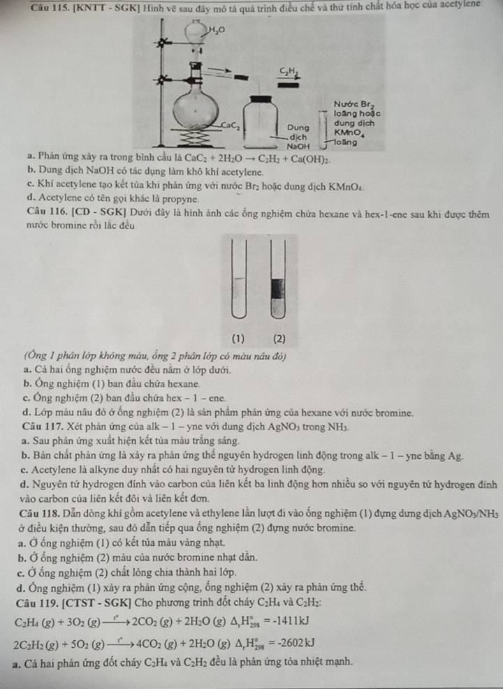 [KNTT - SGK] Hình vẽ sau đây mô tả quá trình điều chế và thứ tính chất hóa học của acetylene
a. Phản ứng xảy ra tro CaC_2+2H_2Oto C_2H_2+Ca(OH)_2
b. Dung dịch NaOH có tác dụng làm khô khí acetylene.
c. Khỉ acetylene tạo kết tủa khi phản ứng với nước Br₂ hoặc dung dịch KMnO₄.
d. Acetylene có tên gọi khác là propyne.
Câu 116. [CD-SGK] ] Dưới đây là hình ảnh các ống nghiệm chứa hexane và hex-1-ene sau khi được thêm
nước bromine rồi lắc đều
(Ông 1 phân lớp không màu, ổng 2 phân lớp có màu nâu đỏ)
a. Cả hai ống nghiệm nước đều nằm ở lớp dưới.
b. Ông nghiệm (1) ban đầu chứa hexane.
c. Ông nghiệm (2) ban đầu chứa hex - 1 - ene.
d. Lớp màu nâu đ ở ống nghiệm (2) là sản phẩm phản ứng của hexane với nước bromine.
Câu 117. Xét phản ứng của alk − 1 − yne với dung dịch AgNO₃ trong NH.
a. Sau phản ứng xuất hiện kết tủa màu trắng sáng.
b. Bản chất phản ứng là xảy ra phản ứng thể nguyên hydrogen linh động trong alk - 1 - yne bằng Ag.
c. Acetylene là alkyne duy nhất có hai nguyên tử hydrogen linh động.
d. Nguyên tử hydrogen đính vào carbon của liên kết ba linh động hơn nhiều so với nguyên tử hydrogen đính
vào carbon của liên kết đôi và liên kết đơn.
Câu 118. Dẫn dòng khí gồm acetylene và ethylene lần lượt đi vào ống nghiệm (1) đựng dưng dịch Ag NO /NH3
ở điều kiện thường, sau đó dẫn tiếp qua ống nghiệm (2) đựng nước bromine.
a. Ở ống nghiệm (1) có kết tủa màu vàng nhạt.
b. Ở ổng nghiệm (2) màu của nước bromine nhạt dần.
c. Ở ống nghiệm (2) chất lỏng chia thành hai lớp.
d. Ông nghiệm (1) xảy ra phân ứng cộng, ổng nghiệm (2) xảy ra phân ứng thế.
Câu 119. [CTST - SGK] Cho phương trình đốt cháy C_2H_4 và C_2H_2
C_2H_4(g)+3O_2(g)to 2CO_2(g)+2H_2O (g) △ _rH_(291)°=-1411kJ
2C_2H_2(g)+5O_2(g)to 4CO_2(g)+2H_2O (g) △ _rH_(251)°=-2602kJ
a. Cả hai phản ứng đốt cháy C_2H_4 và C_2H_2 đều là phản ứng tỏa nhiệt mạnh.