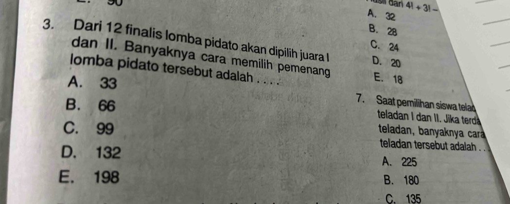 A. 32
4!+3!-
B. 28
3. Dari 12 finalis lomba pidato akan dipilih juara l D. 20
C. 24
dan II. Banyaknya cara memilih pemenang E. 18
lomba pidato tersebut adalah . .. .
A. 33
B. 66
7. Saat pemilihan siswa telad
teladan I dan II. Jika terd
C. 99
teladan, banyaknya car
teladan tersebut adalah . .
D. 132 A. 225
E. 198 B. 180
C. 135