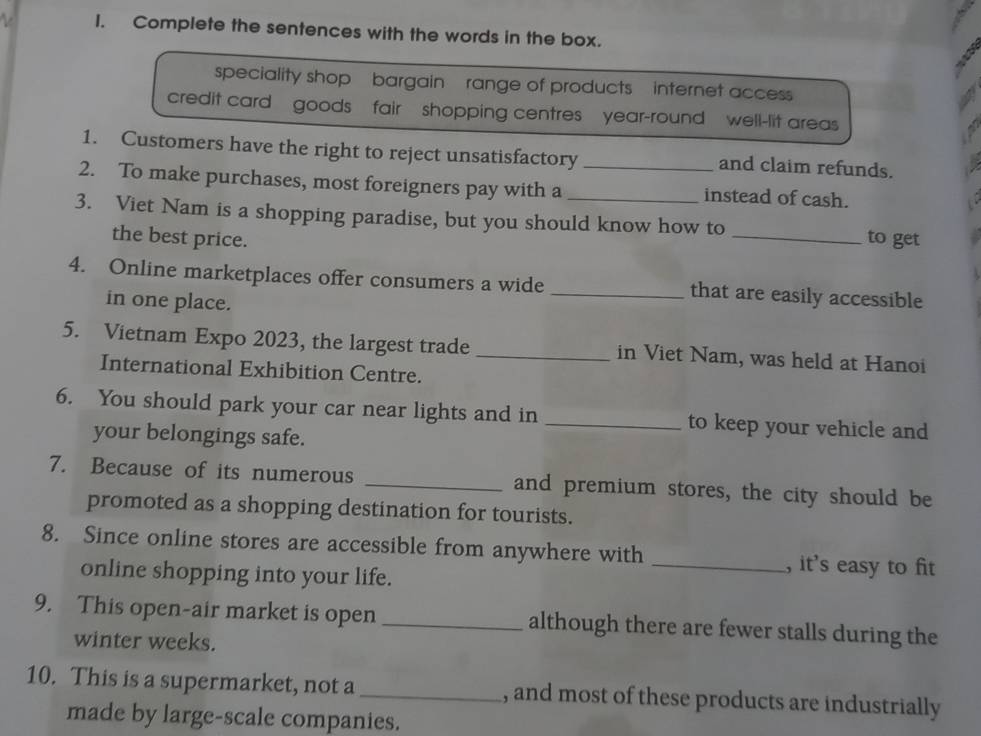 Complete the sentences with the words in the box. 
speciality shop bargain range of products internet access 
credit card goods fair shopping centres year-round well-lit areas 
1. Customers have the right to reject unsatisfactory _and claim refunds. 
2. To make purchases, most foreigners pay with a instead of cash. 
3. Viet Nam is a shopping paradise, but you should know how to _to get 
the best price. 
4. Online marketplaces offer consumers a wide _that are easily accessible 
in one place. 
5. Vietnam Expo 2023, the largest trade _in Viet Nam, was held at Hanoi 
International Exhibition Centre. 
6. You should park your car near lights and in _to keep your vehicle and 
your belongings safe. 
7. Because of its numerous _and premium stores, the city should be 
promoted as a shopping destination for tourists. 
8. Since online stores are accessible from anywhere with _, it's easy to fit 
online shopping into your life. 
9. This open-air market is open_ although there are fewer stalls during the 
winter weeks. 
10. This is a supermarket, not a _, and most of these products are industrially 
made by large-scale companies.