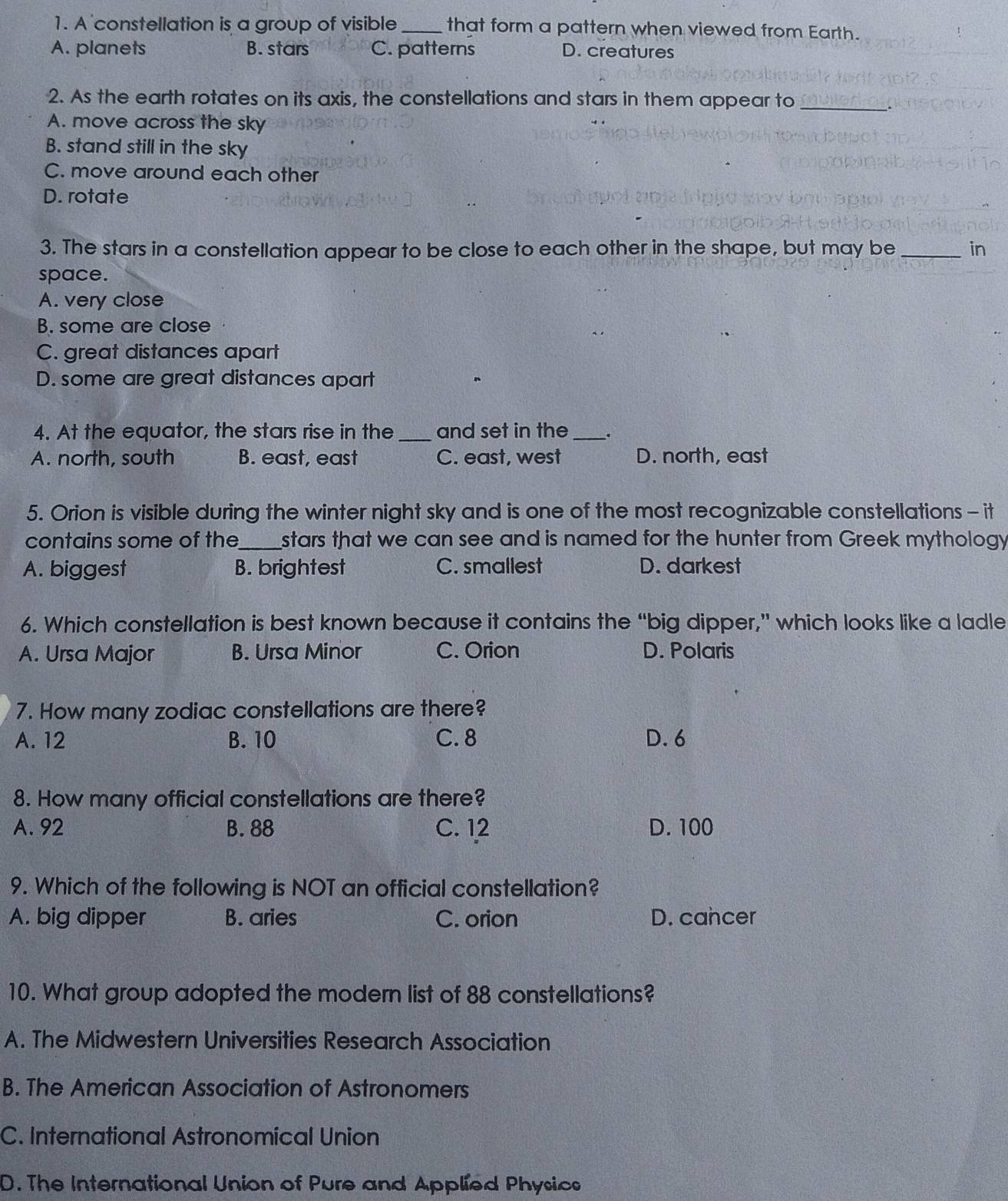 A constellation is a group of visible_ that form a pattern when viewed from Earth.
A. planets B. stars C. patterns D. creatures
2. As the earth rotates on its axis, the constellations and stars in them appear to_
A. move across the sky
B. stand still in the sky
C. move around each other
D. rotate
3. The stars in a constellation appear to be close to each other in the shape, but may be _in
space.
A. very close
B. some are close
C. great distances apart
D. some are great distances apart
4. At the equator, the stars rise in the _and set in the _.
A. north, south B. east, east C. east, west D. north, east
5. Orion is visible during the winter night sky and is one of the most recognizable constellations - it
contains some of the_ stars that we can see and is named for the hunter from Greek mythology
A. biggest B. brightest C. smallest D. darkest
6. Which constellation is best known because it contains the “big dipper,” which looks like a ladle
A. Ursa Major B. Ursa Minor C. Orion D. Polaris
7. How many zodiac constellations are there?
A. 12 B. 10 C. 8 D. 6
8. How many official constellations are there?
A. 92 B. 88 C. 12 D. 100
9. Which of the following is NOT an official constellation?
A. big dipper B. aries C. orion D. cancer
10. What group adopted the modern list of 88 constellations?
A. The Midwestern Universities Research Association
B. The American Association of Astronomers
C. International Astronomical Union
D. The International Union of Pure and Applied Physics