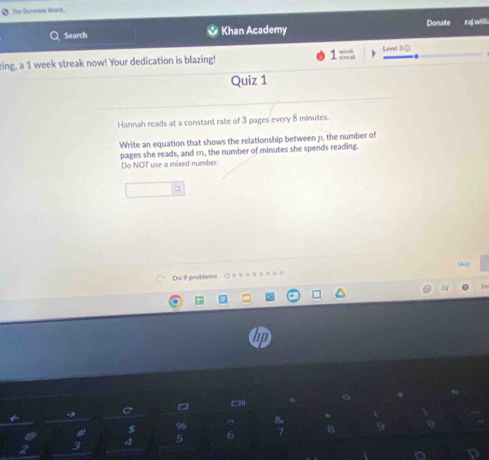 The Quinnesa World... 
Search Khan Academy Donate ra].willi. 
zing, a 1 week streak now! Your dedication is blazing! streak week Level 3 ① 
Quiz 1 
Hannah reads at a constant rate of 3 pages every 8 minutes. 
Write an equation that shows the relationship between p, the number of 
pages she reads, and 1, the number of minutes she spends reading. 
Do NOT use a mixed number. 
Skip 
Do 9 problems 
De 
= 
R
$ 96
2 3 4 5 6 7 8