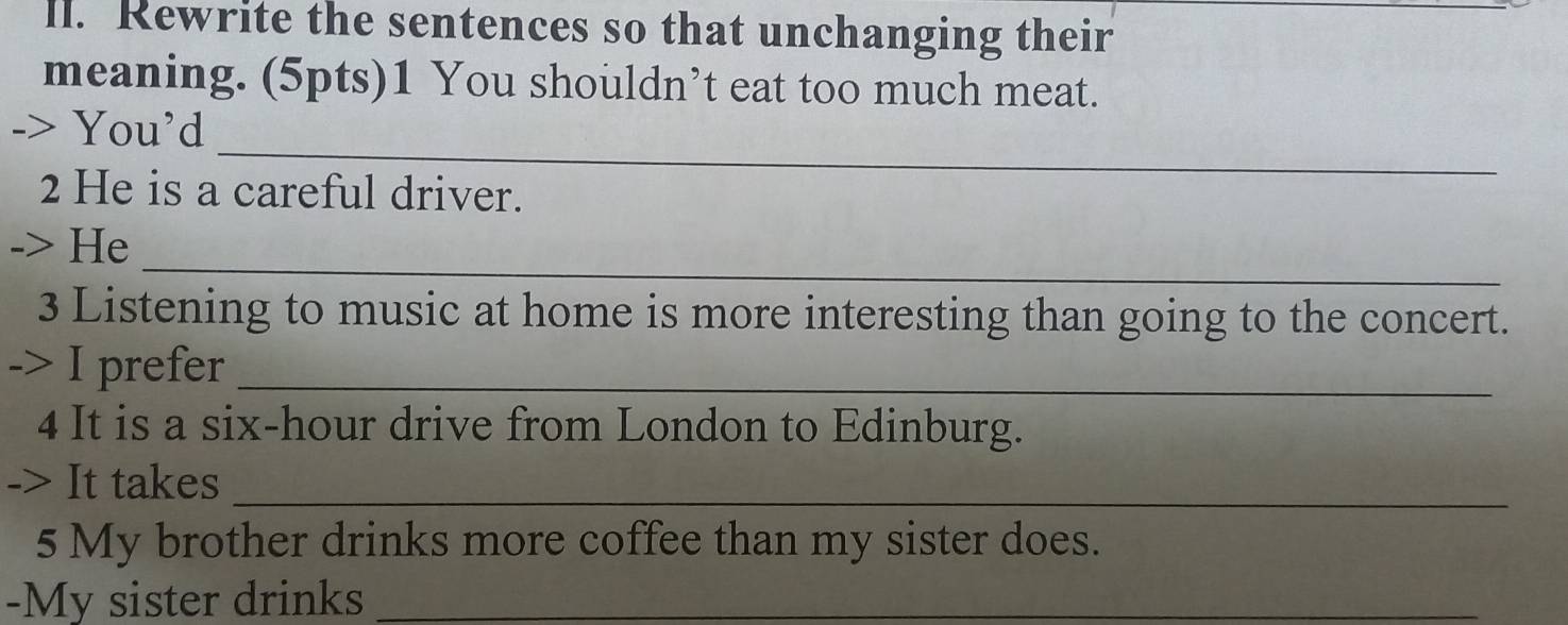 ll. Rewrite the sentences so that unchanging their 
meaning. (5pts)1 You shouldn’t eat too much meat. 
_ 
-> You’d 
2 He is a careful driver. 
_ 
-> He 
3 Listening to music at home is more interesting than going to the concert. 
-> I prefer_ 
4 It is a six-hour drive from London to Edinburg. 
-> It takes_ 
5 My brother drinks more coffee than my sister does. 
-My sister drinks_