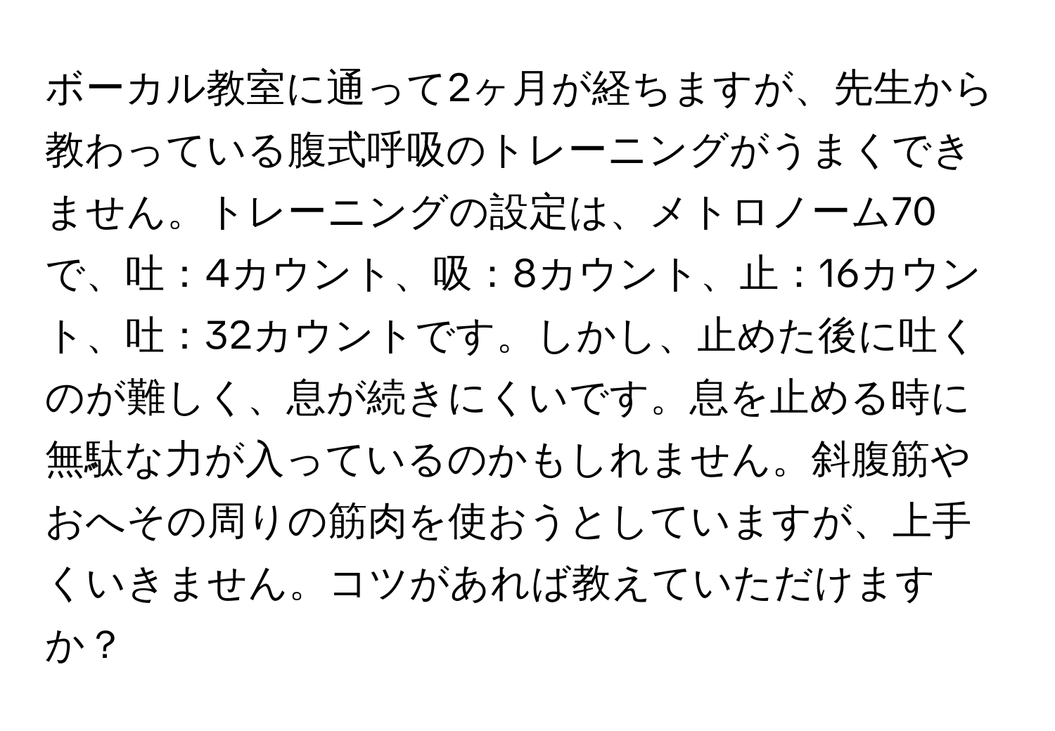 ボーカル教室に通って2ヶ月が経ちますが、先生から教わっている腹式呼吸のトレーニングがうまくできません。トレーニングの設定は、メトロノーム70で、吐：4カウント、吸：8カウント、止：16カウント、吐：32カウントです。しかし、止めた後に吐くのが難しく、息が続きにくいです。息を止める時に無駄な力が入っているのかもしれません。斜腹筋やおへその周りの筋肉を使おうとしていますが、上手くいきません。コツがあれば教えていただけますか？