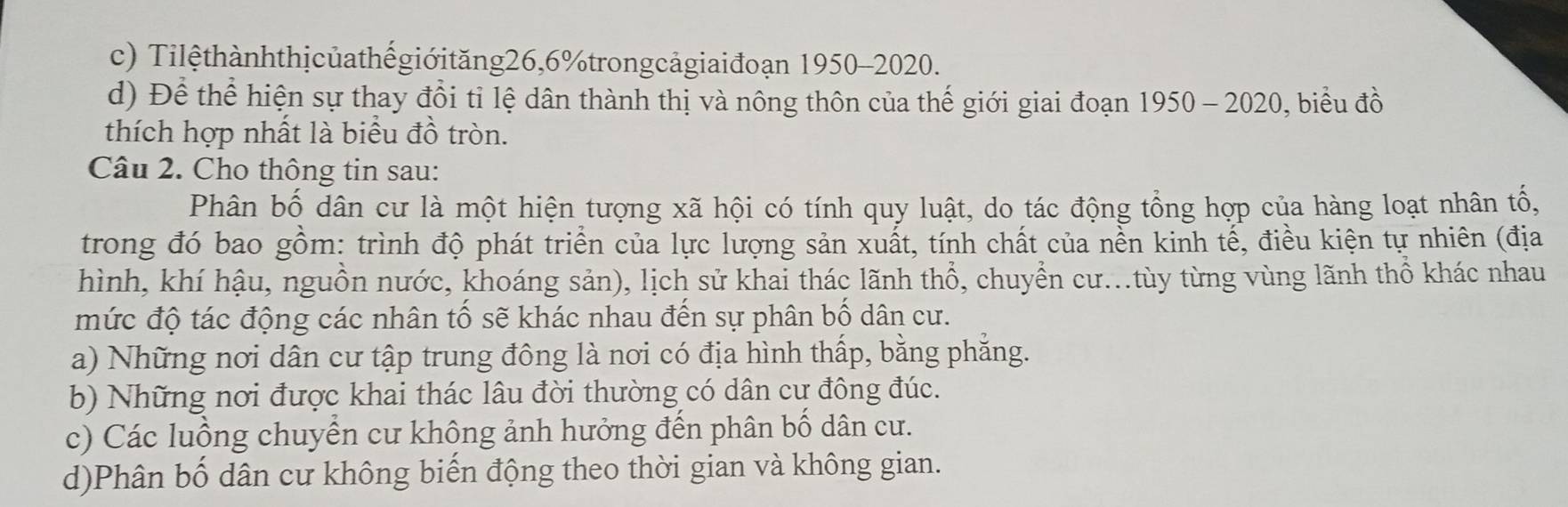 c) Tilệthànhthịcủathếgiớităng26, 6% trongcảgiaiđoạn 1950-2020.
d) Để thể hiện sự thay đổi tỉ lệ dân thành thị và nông thôn của thế giới giai đoạn 1950-2020 ), biểu đồ
thích hợp nhất là biểu đồ tròn.
Câu 2. Cho thông tin sau:
Phân bố dân cư là một hiện tượng xã hội có tính quy luật, do tác động tổng hợp của hàng loạt nhân tố,
trong đó bao gồm: trình độ phát triển của lực lượng sản xuất, tính chất của nền kinh tế, điều kiện tự nhiên (địa
hình, khí hậu, nguồn nước, khoáng sản), lịch sử khai thác lãnh thổ, chuyển cư...tùy từng vùng lãnh thổ khác nhau
mức độ tác động các nhân tố sẽ khác nhau đến sự phân bố dân cư.
a) Những nơi dân cư tập trung đông là nơi có địa hình thấp, bằng phẳng.
b) Những nơi được khai thác lâu đời thường có dân cư đông đúc.
c) Các luồng chuyển cư không ảnh hưởng đến phân bố dân cư.
d)Phân bố dân cư không biến động theo thời gian và không gian.