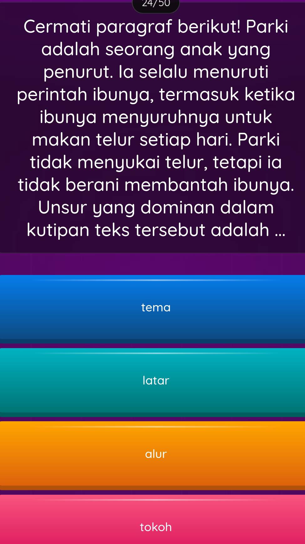 24/50
Cermati paragraf berikut! Parki
adalah seorang anak yang
penurut. la selalu menuruti
perintah ibunya, termasuk ketika
ibunya menyuruhnya untuk
makan telur setiap hari. Parki
tidak menyukai telur, tetapi ia
tidak berani membantah ibunya.
Unsur yang dominan dalam
kutipan teks tersebut adalah ...
tema
latar
alur
tokoh