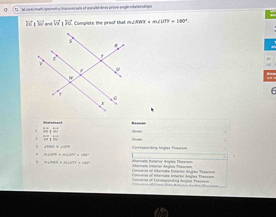 Qu
an
overleftrightarrow EGparallel overleftrightarrow SU and overleftrightarrow VX|overleftrightarrow EG. . Complete the proof that m∠ RWX+m∠ UTY=180°. 
el
01
a
Sma
out o
6
Statement Reason
1 overleftrightarrow EG|overleftrightarrow SU Given
2 overleftrightarrow VX|overleftrightarrow EG
Given
3 ∠ RWX≌ ∠ GFR Corresponding Angles Theorem
4 m∠ GFR+m∠ UTY=180°
5 m∠ RWX+m∠ UTY=180°
Alternate Exterior Angles Theorem
Alternate Interior Angles Theorem
Converse of Alternate Exterior Angles Theorem
Converse of Alternate Interior Angles Theorem
Converse of Corresponding Angles Theorem