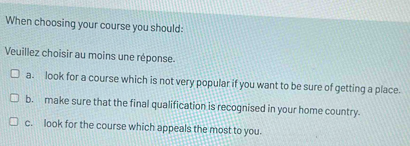 When choosing your course you should:
Veuillez choisir au moins une réponse.
a. look for a course which is not very popular if you want to be sure of getting a place.
b. make sure that the final qualification is recognised in your home country.
c. look for the course which appeals the most to you.