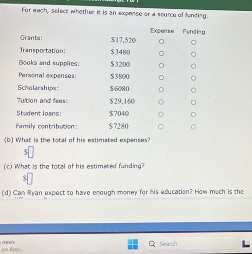 For each, select whether it is an expense or a source of funding. 
Expense Funding 
Grants: $17,520
Transportation: $3480
Books and supplies: $3200
Personal expenses: $3800
Scholarships: $6080
Tuition and fees: $29,160
Student loans: $7040
Family contribution: $7280
(b) What is the total of his estimated expenses?
$
(c) What is the total of his estimated funding? 
S 
(d) Can Ryan expect to have enough money for his education? How much is the 
news 
on App... Search