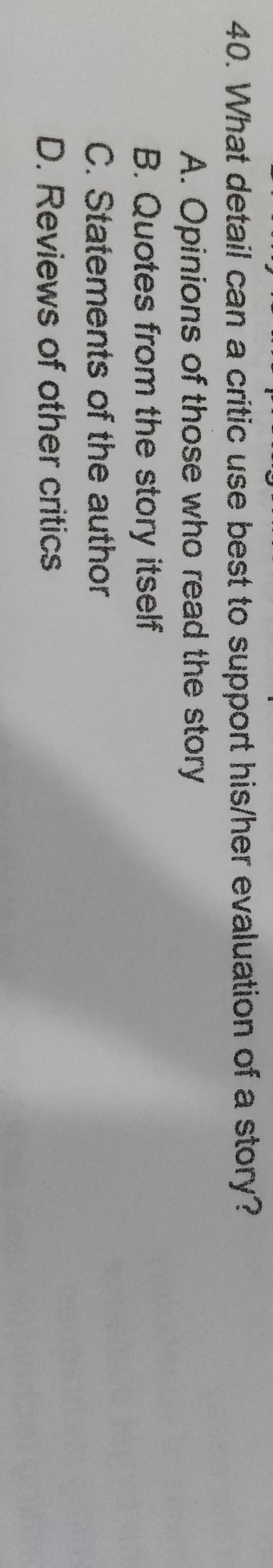 What detail can a critic use best to support his/her evaluation of a story?
A. Opinions of those who read the story
B. Quotes from the story itself
C. Statements of the author
D. Reviews of other critics
