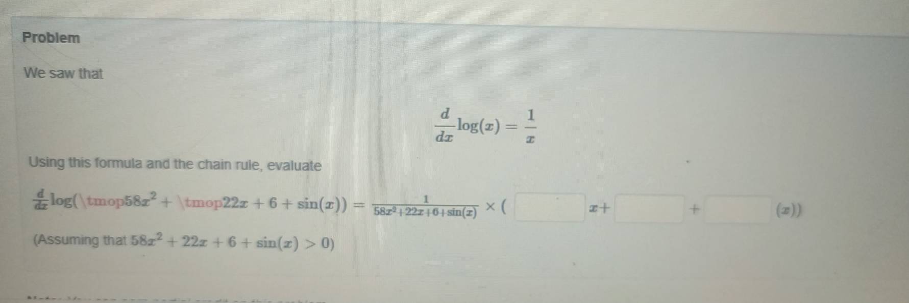 Problem 
We saw that
 d/dx log (x)= 1/x 
Using this formula and the chain rule, evaluate
 d/dx log ()tmop 58x^2+|tmop22x+6+sin (x))= 1/58x^2+22x+6+sin (x) * (□ x+□ +□ (x)
(Assuming that 58x^2+22x+6+sin (x)>0)