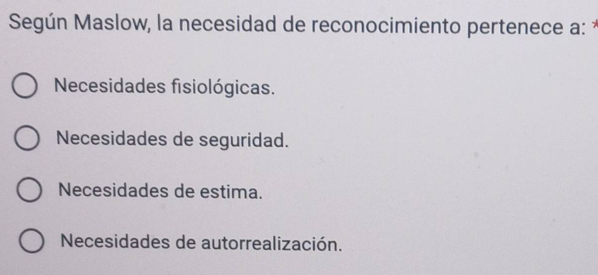 Según Maslow, la necesidad de reconocimiento pertenece a: *
Necesidades fisiológicas.
Necesidades de seguridad.
Necesidades de estima.
Necesidades de autorrealización.