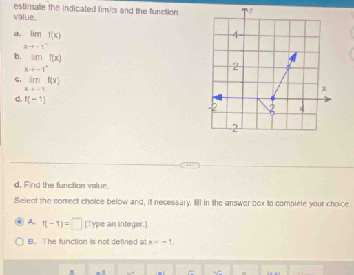 estimate the indicated limits and the function
value.
a limlimits _xto -1^-f(x)
b. limlimits _xto -1^+f(x)
C. limlimits _xto -1f(x)
d. f(-1)
d. Find the function value.
Select the correct choice below and, if necessary, fill in the answer box to complete your choice.
A. f(-1)=□ (Type an integer.)
B. The function is not defined at x=-1.