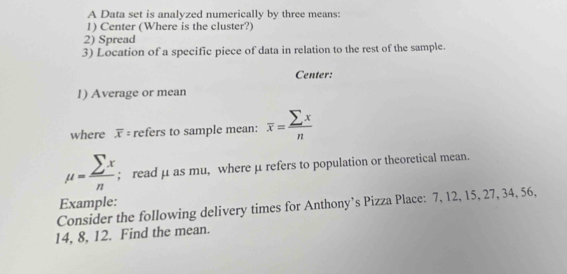 A Data set is analyzed numerically by three means: 
1) Center (Where is the cluster?) 
2) Spread 
3) Location of a specific piece of data in relation to the rest of the sample. 
Center: 
1) Average or mean 
where overline x= refers to sample mean: overline x= sumlimits x/n 
mu = sumlimits x/n ; read μ as mu, where μ refers to population or theoretical mean. 
Example: 
Consider the following delivery times for Anthony’s Pizza Place: 7, 12, 15, 27, 34, 56,
14, 8, 12. Find the mean.