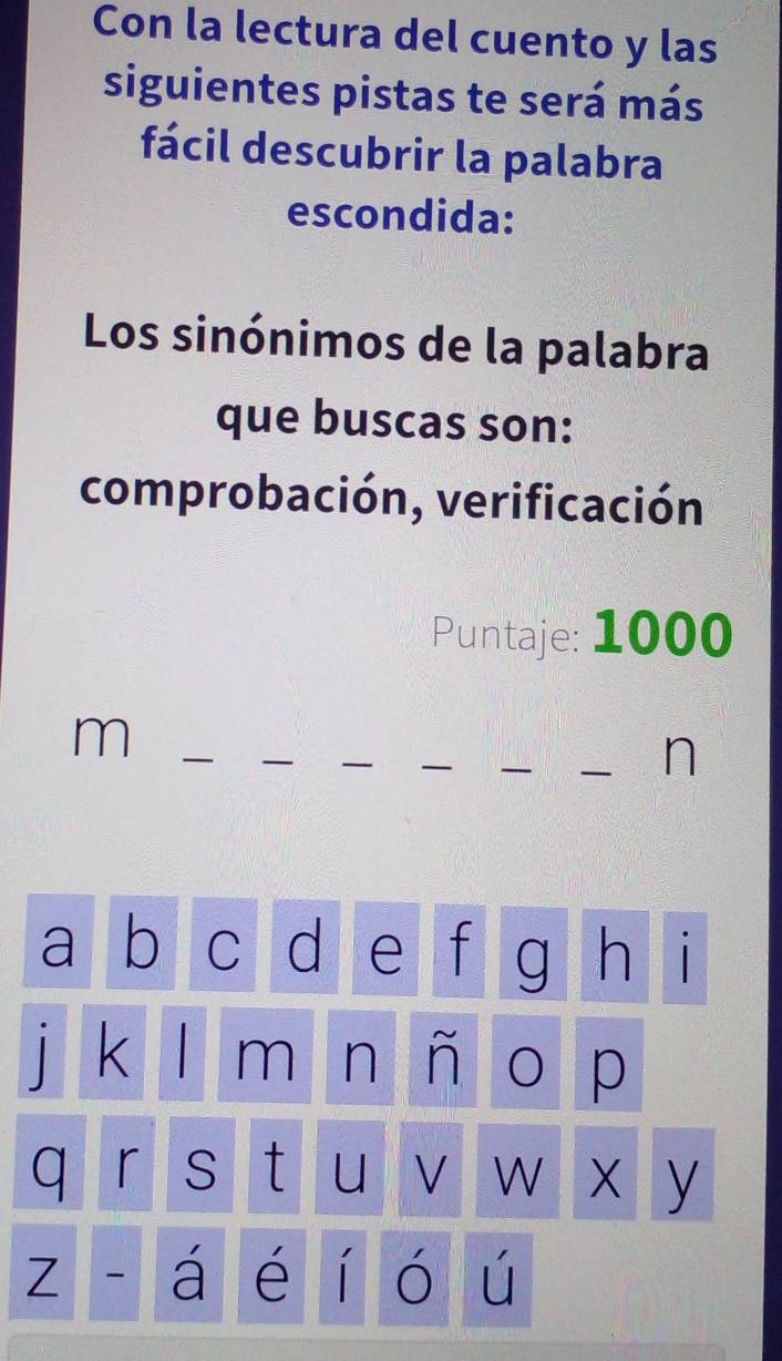 Con la lectura del cuento y las 
siguientes pistas te será más 
fácil descubrir la palabra 
escondida: 
Los sinónimos de la palabra 
que buscas son: 
comprobación, verificación 
Puntaje: 1000
m
n 
a b C d e f g h 1
k m n O p 
q r S t U √ W x y 
Z - á é í ó ú