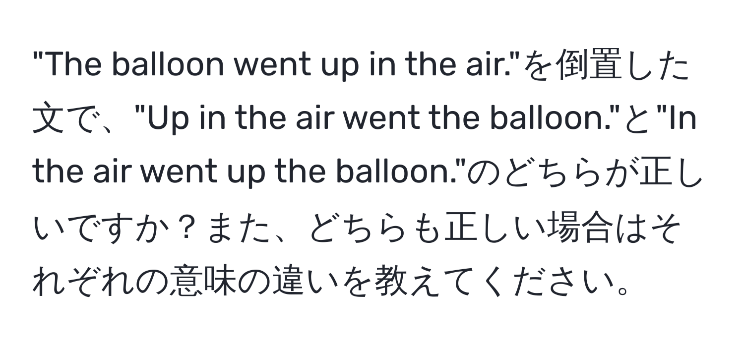 "The balloon went up in the air."を倒置した文で、"Up in the air went the balloon."と"In the air went up the balloon."のどちらが正しいですか？また、どちらも正しい場合はそれぞれの意味の違いを教えてください。