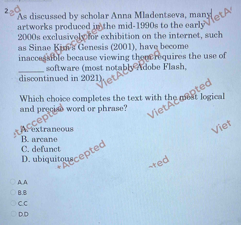 As discussed by scholar Anna Mladentseva, many
artworks produced in the mid-1990s to the early
2000s exclusively for exhibition on the internet, such
as Sinae Kim's Genesis (2001), have become
inaccessible because viewing them requires the use of
_software (most notably Adobe Flash,
discontinued in 2021).
Which choice completes the text with the most logical
and precise word or phrase?
A. extraneous
Viet
B. arcane
C. defunct
D. ubiquitouscepted
-ted
A.A
B.B
C.C
D.D