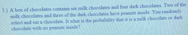 5.) A box of chocolates contains six milk chocolates and four dark chocolates. Two of the 
milk chocolates and three of the dark chocolates have peanuts inside. You randomly 
select and eat a chocolate. It what is the probability that it is a milk chocolate or dark 
chocolate with no peanuts inside?