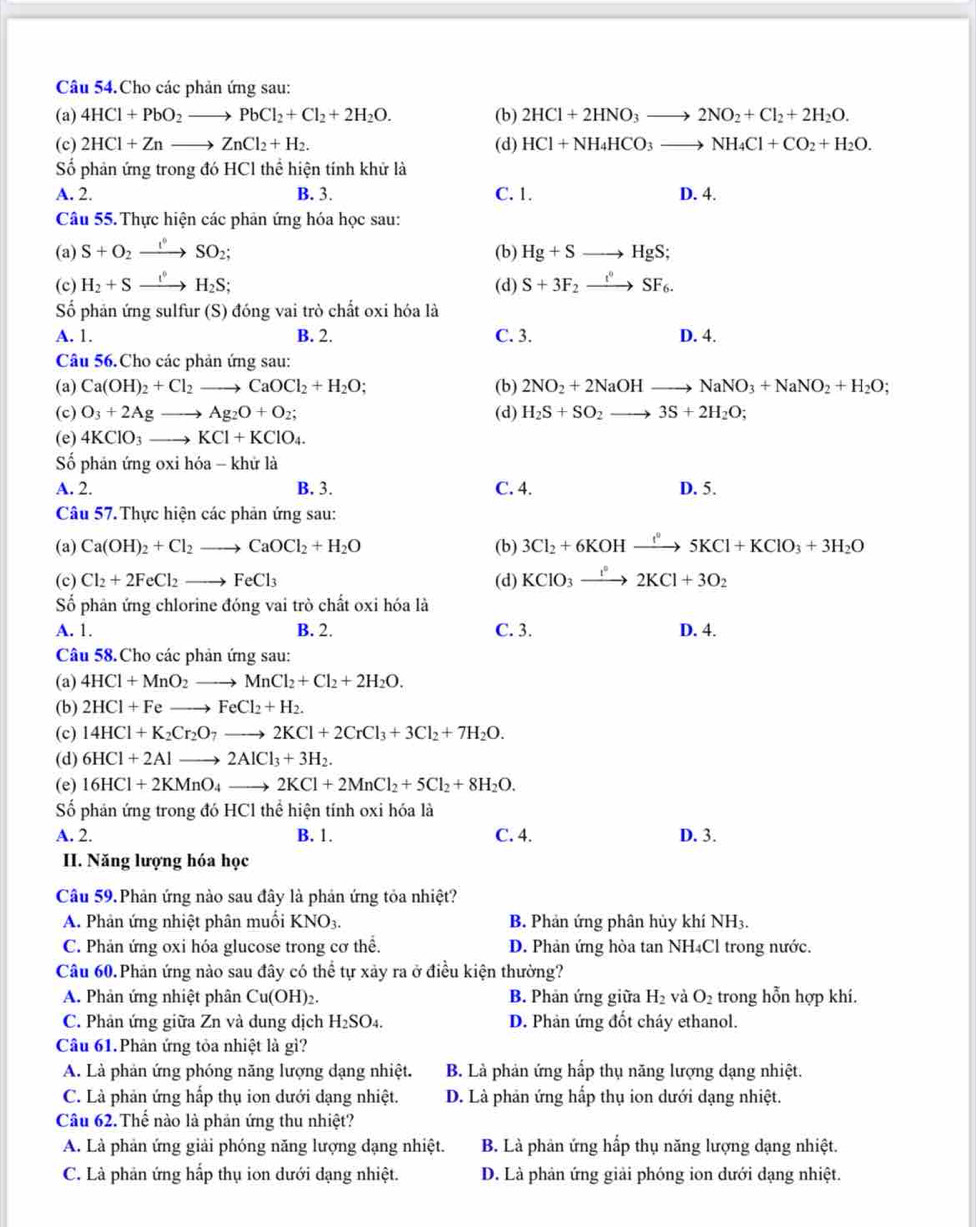 Câu 54.Cho các phản ứng sau:
(a) 4HCl+PbO_2to PbCl_2+Cl_2+2H_2O. (b) 2HCl+2HNO_3to 2NO_2+Cl_2+2H_2O.
(c) 2HCl+Znto ZnCl_2+H_2. (d) HCl+NH_4HCO_3to NH_4Cl+CO_2+H_2O.
Số phản ứng trong đó HCl thể hiện tính khử là
A. 2. B. 3. C. 1. D. 4.
Câu 55. Thực hiện các phản ứng hóa học sau:
(a) S+O_2to SO_2SO_2; (b) Hg+Sto HgS;
(c) H_2+Sxrightarrow (I_I)°H_2S; (d) S+3F_2xrightarrow t°SF_6.
Số phản ứng sulfur (S) đóng vai trò chất oxi hóa là
A. 1. B. 2. C. 3. D. 4.
Câu 56.Cho các phản ứng sau:
(a) Ca(OH)_2+Cl_2to CaOCl_2+H_2O; (b) 2NO_2+2NaOHto NaNO_3+NaNO_2+H_2O;
(c) O_3+2Agto Ag_2O+O_2; (d) H_2S+SO_2to 3S+2H_2O;
(e) 4KClO_3to KCl+KClO_4.
Số phản ứng oxi hóa - khử là
A. 2. B. 3. C. 4. D. 5.
Câu 57. Thực hiện các phản ứng sau:
(a) Ca(OH)_2+Cl_2to CaOCl_2+H_2O (b) 3Cl_2+6KOHxrightarrow f°5KCl+KClO_3+3H_2O
(c) Cl_2+2FeCl_2to FeCl_3 (d) KClO_3xrightarrow I°2KCl+3O_2
Số phản ứng chlorine đóng vai trò chất oxi hóa là
A. 1. B. 2. C. 3. D. 4.
Câu 58.Cho các phản ứng sau:
(a) 4HCl+MnO_2to MnCl_2+Cl_2+2H_2O.
(b) 2HCl+Feto FeCl_2+H_2.
(c) 14HCl+K_2Cr_2O_7to 2KCl+2CrCl_3+3Cl_2+7H_2O.
(d) 6HCl+2Alto 2AlCl_3+3H_2.
(e) 16HCl+2KMnO_4to 2KCl+2MnCl_2+5Cl_2+8H_2O.
Số phản ứng trong đó HCl thể hiện tính oxi hóa là
A. 2. B. 1. C. 4. D. 3.
II. Năng lượng hóa học
Câu 59. Phản ứng nào sau đây là phản ứng tỏa nhiệt?
A. Phản ứng nhiệt phân muối KNO_3. B. Phản ứng phân hủy khí NH3.
C. Phản ứng oxi hóa glucose trong cơ thể. D. Phản ứng hòa tan NH₄Cl trong nước.
Câu 60.Phản ứng nào sau đây có thể tự xảy ra ở điều kiện thường?
A. Phản ứng nhiệt phân Cu(OH)2. B. Phản ứng giữa H_2 và O_2 trong hỗn hợp khí.
C. Phản ứng giữa Zn và dung dịch H_2SO_4. D. Phản ứng đốt cháy ethanol.
Câu 61.Phản ứng tỏa nhiệt là gì?
A. Là phản ứng phóng năng lượng dạng nhiệt. B. Là phản ứng hấp thụ năng lượng dạng nhiệt.
C. Là phản ứng hấp thụ ion dưới dạng nhiệt. D. Là phản ứng hấp thụ ion dưới dạng nhiệt.
Câu 62. Thế nào là phản ứng thu nhiệt?
A. Là phản ứng giải phóng năng lượng dạng nhiệt. B. Là phản ứng hấp thụ năng lượng dạng nhiệt.
C. Là phản ứng hấp thụ ion dưới dạng nhiệt. D. Là phản ứng giải phóng ion dưới đạng nhiệt.