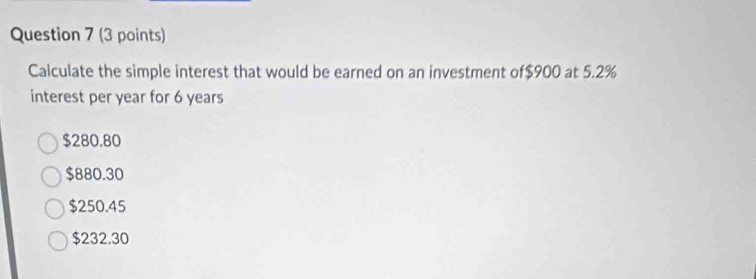 Calculate the simple interest that would be earned on an investment of $900 at 5.2%
interest per year for 6 years
$280.80
$880.30
$250.45
$232.30