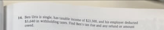 Ben Uris is single, has taxable income of $23,500, and his employer deducted
$3,640 in withholding taxes. Find Ben's tax due and any refund or amount 
owed.