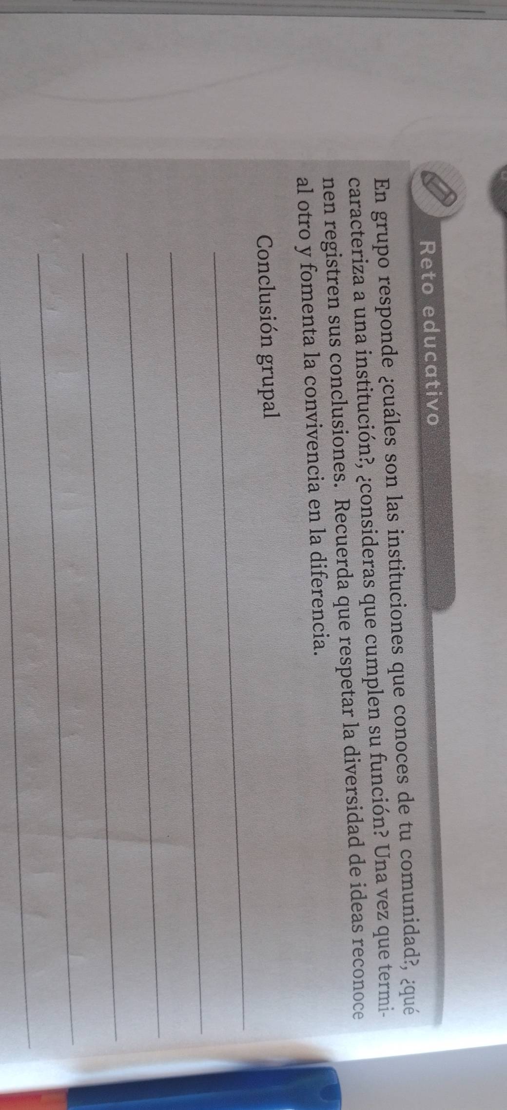 Reto educativo 
En grupo responde ¿cuáles son las instituciones que conoces de tu comunidad?, ¿qué 
caracteriza a una institución?, ¿consideras que cumplen su función? Una vez que termi- 
nen registren sus conclusiones. Recuerda que respetar la diversidad de ideas reconoce 
al otro y fomenta la convivencia en la diferencia. 
_ 
Conclusión grupal 
_ 
_ 
_ 
_ 
_