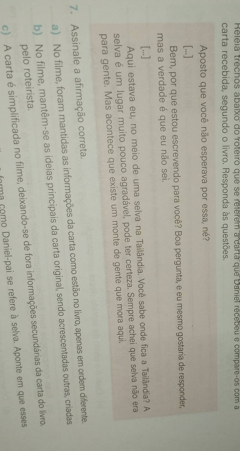 Releia trechos abaixo do roteiro que se reférem a carta que Daniel recebeu e compareços com a
carta recebida, segundo o livro. Responda às questões.
Aposto que você não esperava por essa, né?
[...]
Bem, por que estou escrevendo para você? Boa pergunta, e eu mesmo gostaria de responder,
mas a verdade é que eu não sei.
[...]
Aqui estava eu, no meio de uma selva na Tailândia. Você sabe onde fica a Tailândia? A
selva é um lugar muito pouco agradável, pode ter certeza. Sempre achei que selva não era
para gente. Mas acontece que existe um monte de gente que mora aqui.
7. Assinale a afirmação correta.
a) No filme, foram mantidas as informações da carta como estão no livro, apenas em ordem diferente.
b) No filme, mantêm-se as ideias principais da carta original, sendo acrescentadas outras, criadas
pelo roteirista.
c) A carta é simplificada no filme, deixando-se de fora informações secundárias da carta do livro.
arma como Daniel-pai se refere à selva. Aponte em que esses