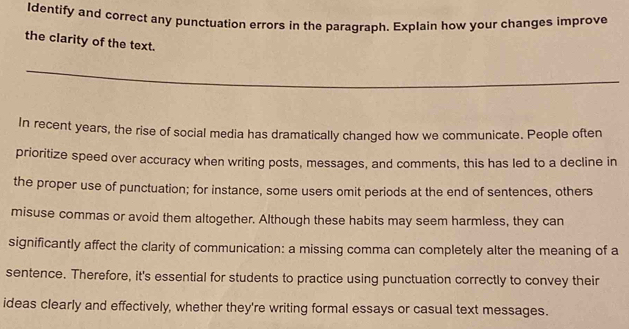 Identify and correct any punctuation errors in the paragraph. Explain how your changes improve 
the clarity of the text. 
_ 
In recent years, the rise of social media has dramatically changed how we communicate. People often 
prioritize speed over accuracy when writing posts, messages, and comments, this has led to a decline in 
the proper use of punctuation; for instance, some users omit periods at the end of sentences, others 
misuse commas or avoid them altogether. Although these habits may seem harmless, they can 
significantly affect the clarity of communication: a missing comma can completely alter the meaning of a 
sentence. Therefore, it's essential for students to practice using punctuation correctly to convey their 
ideas clearly and effectively, whether they're writing formal essays or casual text messages.