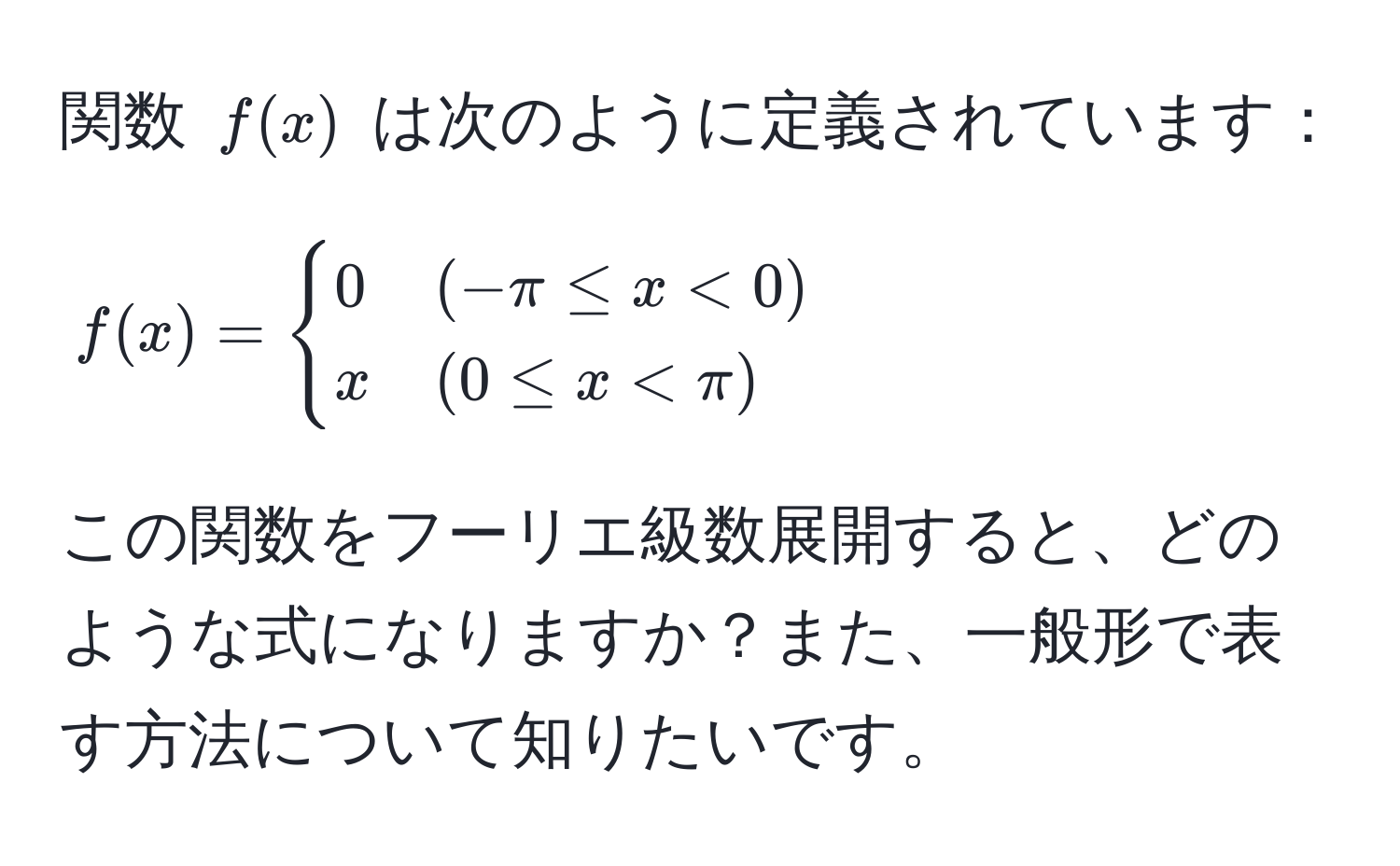 関数 $f(x)$ は次のように定義されています：  
$$
f(x) = 
begincases 
0 & (-π ≤ x < 0) 
x & (0 ≤ x < π) 
endcases
$$  
この関数をフーリエ級数展開すると、どのような式になりますか？また、一般形で表す方法について知りたいです。