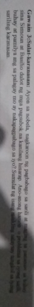 Gawain 3:Sulat-karanasan: Ayon sa nobela, nagkaroon ng pagbabago sa sarili at maging sa pananaw sa takay 
sina Simoun at Basilio dulot ng mga pagsubok na kanilang hinarap. Ano-anong hamon o problema sa yong sarih 
buhay at pamilya ang sa palagay mo ay nakapagpabago sa iyo? Sumulatng isang mankling salaysay tungkol sa yong 
sariling karanasan.
