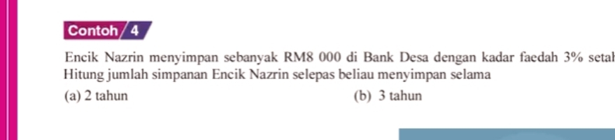 Contoh / 4
Encik Nazrin menyimpan sebanyak RM8 000 di Bank Desa dengan kadar faedah 3% setal
Hitung jumlah simpanan Encik Nazrin selepas beliau menyimpan selama
(a) 2 tahun (b) 3 tahun