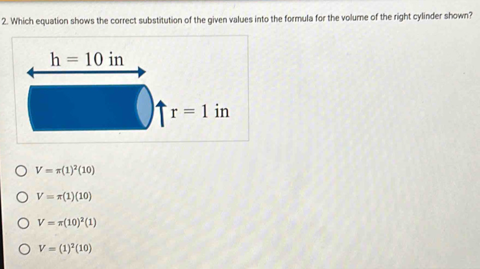 Which equation shows the correct substitution of the given values into the formula for the volume of the right cylinder shown?
V=π (1)^2(10)
V=π (1)(10)
V=π (10)^2(1)
V=(1)^2(10)