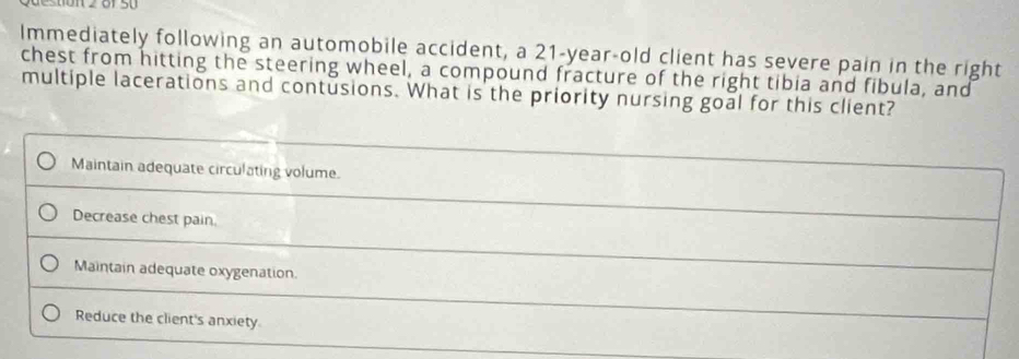 Immediately following an automobile accident, a 21-year-old client has severe pain in the right
chest from hitting the steering wheel, a compound fracture of the right tibia and fibula, and
multiple lacerations and contusions. What is the priority nursing goal for this client?
Maintain adequate circulating volume.
Decrease chest pain.
Maintain adequate oxygenation.
Reduce the client's anxiety.